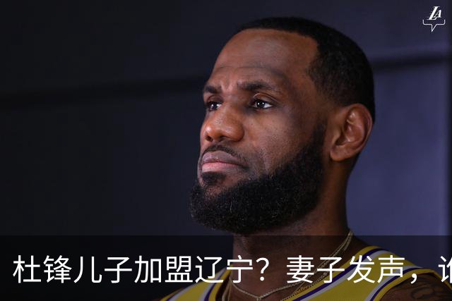 杜锋儿子加盟辽宁？妻子发声，谁注意妻子去向，计划曝光